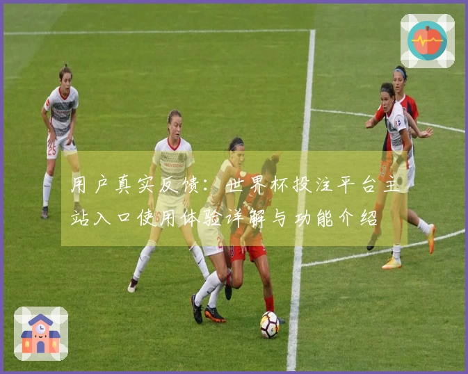 用户真实反馈：世界杯投注平台主站入口使用体验详解与功能介绍